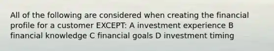 All of the following are considered when creating the financial profile for a customer EXCEPT: A investment experience B financial knowledge C financial goals D investment timing