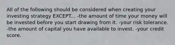 All of the following should be considered when creating your investing strategy EXCEPT... -the amount of time your money will be invested before you start drawing from it. -your risk tolerance. -the amount of capital you have available to invest. -your credit score.