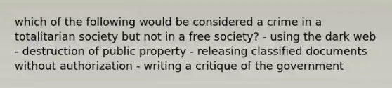 which of the following would be considered a crime in a totalitarian society but not in a free society? - using the dark web - destruction of public property - releasing classified documents without authorization - writing a critique of the government