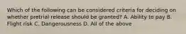 Which of the following can be considered criteria for deciding on whether pretrial release should be granted? A. Ability to pay B. Flight risk C. Dangerousness D. All of the above