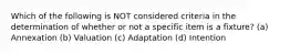 Which of the following is NOT considered criteria in the determination of whether or not a specific item is a fixture? (a) Annexation (b) Valuation (c) Adaptation (d) Intention