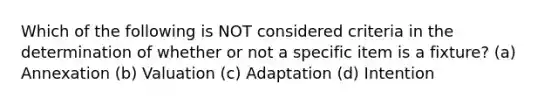 Which of the following is NOT considered criteria in the determination of whether or not a specific item is a fixture? (a) Annexation (b) Valuation (c) Adaptation (d) Intention