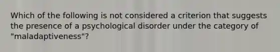 Which of the following is not considered a criterion that suggests the presence of a psychological disorder under the category of "maladaptiveness"?