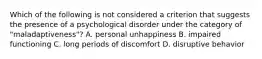 Which of the following is not considered a criterion that suggests the presence of a psychological disorder under the category of "maladaptiveness"? A. personal unhappiness B. impaired functioning C. long periods of discomfort D. disruptive behavior