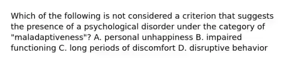 Which of the following is not considered a criterion that suggests the presence of a psychological disorder under the category of "maladaptiveness"? A. personal unhappiness B. impaired functioning C. long periods of discomfort D. disruptive behavior