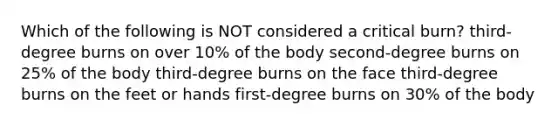 Which of the following is NOT considered a critical burn? third-degree burns on over 10% of the body second-degree burns on 25% of the body third-degree burns on the face third-degree burns on the feet or hands first-degree burns on 30% of the body