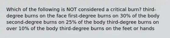 Which of the following is NOT considered a critical burn? third-degree burns on the face first-degree burns on 30% of the body second-degree burns on 25% of the body third-degree burns on over 10% of the body third-degree burns on the feet or hands