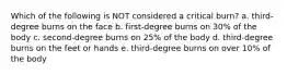 Which of the following is NOT considered a critical burn? a. third-degree burns on the face b. first-degree burns on 30% of the body c. second-degree burns on 25% of the body d. third-degree burns on the feet or hands e. third-degree burns on over 10% of the body