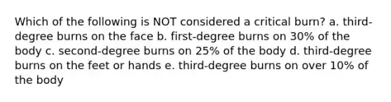 Which of the following is NOT considered a critical burn? a. third-degree burns on the face b. first-degree burns on 30% of the body c. second-degree burns on 25% of the body d. third-degree burns on the feet or hands e. third-degree burns on over 10% of the body