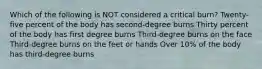 Which of the following is NOT considered a critical burn? Twenty-five percent of the body has second-degree burns Thirty percent of the body has first degree burns Third-degree burns on the face Third-degree burns on the feet or hands Over 10% of the body has third-degree burns