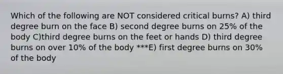 Which of the following are NOT considered critical burns? A) third degree burn on the face B) second degree burns on 25% of the body C)third degree burns on the feet or hands D) third degree burns on over 10% of the body ***E) first degree burns on 30% of the body