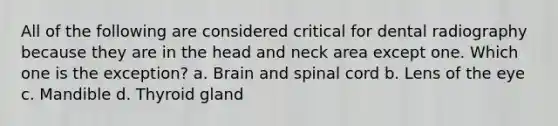 All of the following are considered critical for dental radiography because they are in the head and neck area except one. Which one is the exception? a. Brain and spinal cord b. Lens of the eye c. Mandible d. Thyroid gland