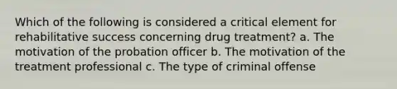 Which of the following is considered a critical element for rehabilitative success concerning drug treatment? a. The motivation of the probation officer b. The motivation of the treatment professional c. The type of criminal offense