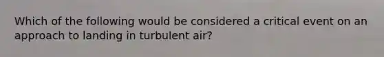 Which of the following would be considered a critical event on an approach to landing in turbulent air?