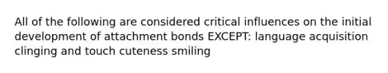 All of the following are considered critical influences on the initial development of attachment bonds EXCEPT: language acquisition clinging and touch cuteness smiling