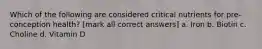 Which of the following are considered critical nutrients for pre-conception health? [mark all correct answers] a. Iron b. Biotin c. Choline d. Vitamin D
