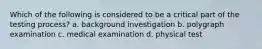 Which of the following is considered to be a critical part of the testing process? a. background investigation b. polygraph examination c. medical examination d. physical test