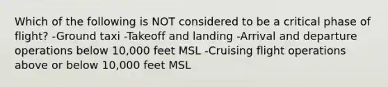 Which of the following is NOT considered to be a critical phase of flight? -Ground taxi -Takeoff and landing -Arrival and departure operations below 10,000 feet MSL -Cruising flight operations above or below 10,000 feet MSL