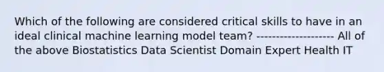 Which of the following are considered critical skills to have in an ideal clinical machine learning model team? -------------------- All of the above Biostatistics Data Scientist Domain Expert Health IT