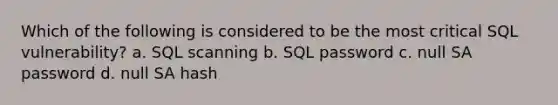 Which of the following is considered to be the most critical SQL vulnerability? a. SQL scanning b. SQL password c. null SA password d. null SA hash