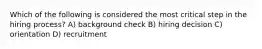 Which of the following is considered the most critical step in the hiring process? A) background check B) hiring decision C) orientation D) recruitment