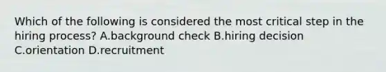 Which of the following is considered the most critical step in the hiring process? A.background check B.hiring decision C.orientation D.recruitment