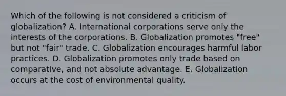 Which of the following is not considered a criticism of globalization? A. International corporations serve only the interests of the corporations. B. Globalization promotes "free" but not "fair" trade. C. Globalization encourages harmful labor practices. D. Globalization promotes only trade based on comparative, and not absolute advantage. E. Globalization occurs at the cost of environmental quality.