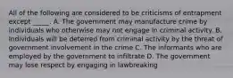 All of the following are considered to be criticisms of entrapment except _____. A. The government may manufacture crime by individuals who otherwise may not engage in criminal activity. B. Individuals will be deterred from criminal activity by the threat of government involvement in the crime C. The informants who are employed by the government to infiltrate D. The government may lose respect by engaging in lawbreaking