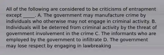 All of the following are considered to be criticisms of entrapment except _____. A. The government may manufacture crime by individuals who otherwise may not engage in criminal activity. B. Individuals will be deterred from criminal activity by the threat of government involvement in the crime C. The informants who are employed by the government to infiltrate D. The government may lose respect by engaging in lawbreaking