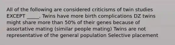 All of the following are considered criticisms of twin studies EXCEPT _____. Twins have more birth complications DZ twins might share more than 50% of their genes because of assortative mating (similar people mating) Twins are not representative of the general population Selective placement