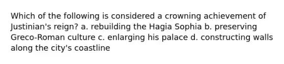 Which of the following is considered a crowning achievement of Justinian's reign? a. rebuilding the Hagia Sophia b. preserving Greco-Roman culture c. enlarging his palace d. constructing walls along the city's coastline