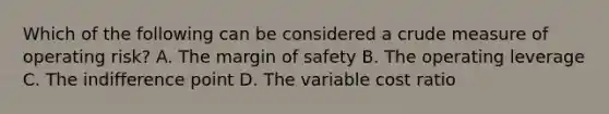 Which of the following can be considered a crude measure of operating risk? A. The margin of safety B. The operating leverage C. The indifference point D. The variable cost ratio