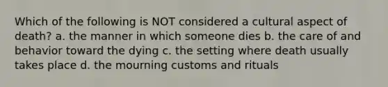 Which of the following is NOT considered a cultural aspect of death? a. the manner in which someone dies b. the care of and behavior toward the dying c. the setting where death usually takes place d. the mourning customs and rituals