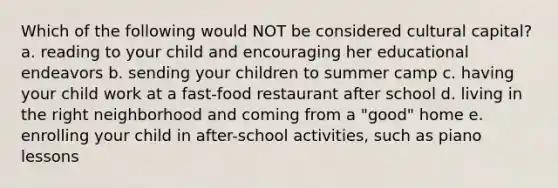 Which of the following would NOT be considered cultural capital? a. reading to your child and encouraging her educational endeavors b. sending your children to summer camp c. having your child work at a fast-food restaurant after school d. living in the right neighborhood and coming from a "good" home e. enrolling your child in after-school activities, such as piano lessons