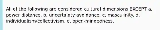 All of the following are considered cultural dimensions​ EXCEPT a. power distance. b. uncertainty avoidance. c. masculinity. d. individualism/collectivism. e. open-mindedness.