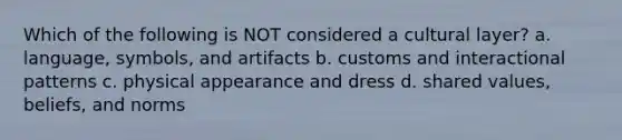 Which of the following is NOT considered a cultural layer? a. language, symbols, and artifacts b. customs and interactional patterns c. physical appearance and dress d. shared values, beliefs, and norms