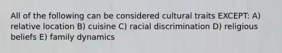 All of the following can be considered cultural traits EXCEPT: A) relative location B) cuisine C) racial discrimination D) religious beliefs E) family dynamics