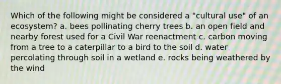 Which of the following might be considered a "cultural use" of an ecosystem? a. bees pollinating cherry trees b. an open field and nearby forest used for a Civil War reenactment c. carbon moving from a tree to a caterpillar to a bird to the soil d. water percolating through soil in a wetland e. rocks being weathered by the wind