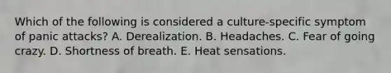 Which of the following is considered a culture-specific symptom of panic attacks? A. Derealization. B. Headaches. C. Fear of going crazy. D. Shortness of breath. E. Heat sensations.