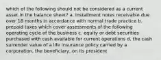 which of the following should not be considered as a current asset in the balance sheet? a. installment notes receivable due over 18 months in accordance with normal trade practice b. prepaid taxes which cover assessments of the following operating cycle of the business c. equity or debt securities purchased with cash available for current operations d. the cash surrender value of a life insurance policy carried by a corporation, the beneficiary, on its president