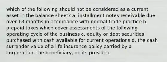 which of the following should not be considered as a current asset in the balance sheet? a. installment notes receivable due over 18 months in accordance with normal trade practice b. prepaid taxes which cover assessments of the following operating cycle of the business c. equity or debt securities purchased with cash available for current operations d. the cash surrender value of a life insurance policy carried by a corporation, the beneficiary, on its president