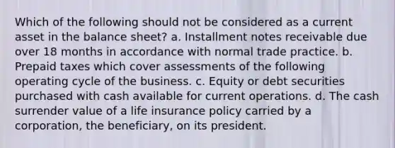 Which of the following should not be considered as a current asset in the balance sheet? a. Installment notes receivable due over 18 months in accordance with normal trade practice. b. Prepaid taxes which cover assessments of the following operating cycle of the business. c. Equity or debt securities purchased with cash available for current operations. d. The cash surrender value of a life insurance policy carried by a corporation, the beneficiary, on its president.