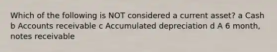 Which of the following is NOT considered a current asset? a Cash b Accounts receivable c Accumulated depreciation d A 6 month, notes receivable