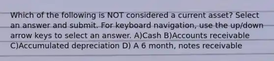 Which of the following is NOT considered a current asset? Select an answer and submit. For keyboard navigation, use the up/down arrow keys to select an answer. A)Cash B)Accounts receivable C)Accumulated depreciation D) A 6 month, notes receivable