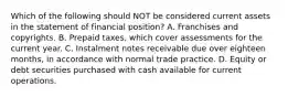 Which of the following should NOT be considered current assets in the statement of financial position? A. Franchises and copyrights. B. Prepaid taxes, which cover assessments for the current year. C. Instalment notes receivable due over eighteen months, in accordance with normal trade practice. D. Equity or debt securities purchased with cash available for current operations.