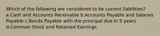 Which of the following are considered to be current liabilities? a.Cash and Accounts Receivable b.Accounts Payable and Salaries Payable c.Bonds Payable with the principal due in 5 years d.Common Stock and Retained Earnings