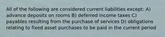 All of the following are considered current liabilities except: A) advance deposits on rooms B) deferred income taxes C) payables resulting from the purchase of services D) obligations relating to fixed asset purchases to be paid in the current period