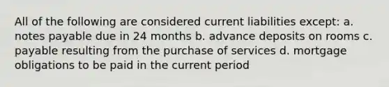 All of the following are considered current liabilities except: a. notes payable due in 24 months b. advance deposits on rooms c. payable resulting from the purchase of services d. mortgage obligations to be paid in the current period