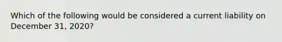 Which of the following would be considered a current liability on December 31, 2020?