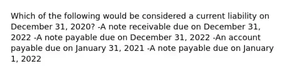 Which of the following would be considered a current liability on December 31, 2020? -A note receivable due on December 31, 2022 -A note payable due on December 31, 2022 -An account payable due on January 31, 2021 -A note payable due on January 1, 2022